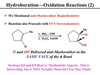 Hydroboration—Oxidation Reactions (2)

 We Mentioned anti-Markovnikov Regiochemistry

 Reaction also Proceeds with SYN Stereochemistry
                                                     Me
                 Me
                      1. BH3 : THF                       H
                      2. H2O2, NaOH                  H

                                                     OH
             H

     H and OH Delivered anti-Markovnikov to the
            SAME FACE of the π Bond

  Sections 8.8 and 8.9 Deal w/ Mechanistic Aspects. This is
 Interesting, but is NOT Testable Material (You May Omit)
 