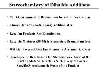 Stereochemistry of Dihalide Additions

• Can Open Symmetric Bromonium Ions at Either Carbon

• Always (for now) Anti (Trans) Addition of X2

• Reaction Products Are Enantiomers

• Racemic Mixtures (50:50) in Symmetric Bromonium Ions

• Will Get Excess of One Enantiomer in Asymmetric Cases

• Stereospecific Reactions: One Stereoiomeric Form of the
       Starting Material Reacts in Such a Way to Form a
       Specific Stereoisomeric Form of the Product
 