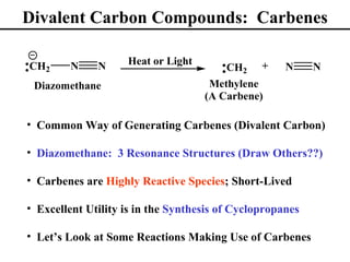Divalent Carbon Compounds: Carbenes

                    Heat or Light
CH2      N    N                         CH2 +        N     N
 Diazomethane                        Methylene
                                    (A Carbene)

• Common Way of Generating Carbenes (Divalent Carbon)

• Diazomethane: 3 Resonance Structures (Draw Others??)

• Carbenes are Highly Reactive Species; Short-Lived

• Excellent Utility is in the Synthesis of Cyclopropanes

• Let’s Look at Some Reactions Making Use of Carbenes
 