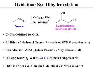 Oxidation: Syn Dihydroxylation
                                            OH
                   1. OsO4, pyridine
                                                      OH
                   2. Na2SO3/H2O
        Propene                         1,2-propanediol
                                       (propylene glycol)

• C=C is Oxidized by OsO4

• Addition of Hydroxyl Groups Proceeds w/ SYN Stereochemistry

• Can Also use KMNO4 (More Powerful, May Cleave Diol)

• If Using KMNO4, Want COLD Reaction Temperatures

• OsO4 is Expensive; Can Use Catalytically if NMO is Added
 