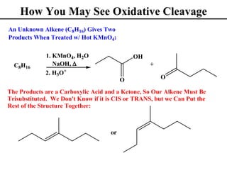 How You May See Oxidative Cleavage
An Unknown Alkene (C8H16) Gives Two
Products When Treated w/ Hot KMnO4:

             1. KMnO4, H2O                   OH
  C8H16         NaOH, ∆                           +
             2. H3O+
                                         O            O

The Products are a Carboxylic Acid and a Ketone, So Our Alkene Must Be
Trisubstituted. We Don't Know if it is CIS or TRANS, but we Can Put the
Rest of the Structure Together:



                                    or
 