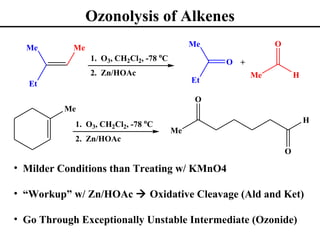 Ozonolysis of Alkenes
  Me        Me                                Me              O
                 1. O3, CH2Cl2, -78 oC             O +
                 2. Zn/HOAc                              Me           H
   Et                                         Et

                                               O
          Me
            1. O3, CH2Cl2, -78 oC                                         H
                                         Me
            2. Zn/HOAc
                                                                  O

• Milder Conditions than Treating w/ KMnO4

• “Workup” w/ Zn/HOAc  Oxidative Cleavage (Ald and Ket)

• Go Through Exceptionally Unstable Intermediate (Ozonide)
 