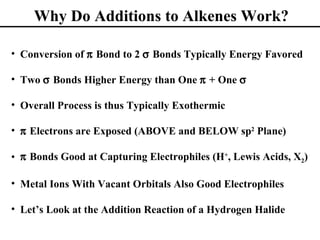 Why Do Additions to Alkenes Work?

• Conversion of π Bond to 2 σ Bonds Typically Energy Favored

• Two σ Bonds Higher Energy than One π + One σ

• Overall Process is thus Typically Exothermic

• π Electrons are Exposed (ABOVE and BELOW sp2 Plane)

• π Bonds Good at Capturing Electrophiles (H+, Lewis Acids, X2)

• Metal Ions With Vacant Orbitals Also Good Electrophiles

• Let’s Look at the Addition Reaction of a Hydrogen Halide
 