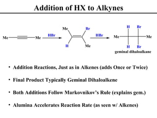 Addition of HX to Alkynes

                            Me        Br                 H     Br

                      HBr                  HBr     Me               Me
Me              Me

                             H        Me                 H     Br
                                                   geminal dihaloalkane


     • Addition Reactions, Just as in Alkenes (adds Once or Twice)

     • Final Product Typically Geminal Dihaloalkene

     • Both Additions Follow Markovnikov’s Rule (explains gem.)

     • Alumina Accelerates Reaction Rate (as seen w/ Alkenes)
 