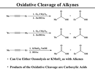 Oxidative Cleavage of Alkynes
                                                 O                 O
                       1. O3, CH2Cl2,
Me              Et                                        +
                       2. Zn/HOAc
                                        Me           OH       Et       OH



                                                 O                 O
                       1. O3, CH2Cl2,
i
Pr              Ph                                        +
                       2. Zn/HOAc
                                        i
                                            Pr       OH       Ph       OH


                                                 O                 O
                     1. KMnO4, NaOH
Me              Et                                        +
                     2. HOAc
                                        Me           OH       Et       OH

    • Can Use Either Ozonolysis or KMnO4 as with Alkenes

    • Products of the Oxidative Cleavage are Carboxylic Acids
 