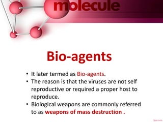 • It later termed as Bio-agents.
• The reason is that the viruses are not self
reproductive or required a proper host to
reproduce.
• Biological weapons are commonly referred
to as weapons of mass destruction .
Bio-agents
 