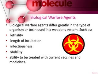 Biological Warfare Agents
• Biological warfare agents differ greatly in the type of
organism or toxin used in a weapons system. Such as:
• lethality
• length of incubation
• infectiousness
• stability
• ability to be treated with current vaccines and
medicines.
 