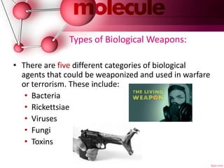 Types of Biological Weapons:
• There are five different categories of biological
agents that could be weaponized and used in warfare
or terrorism. These include:
• Bacteria
• Rickettsiae
• Viruses
• Fungi
• Toxins
 