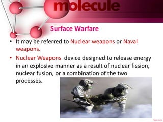 Surface Warfare
• It may be referred to Nuclear weapons or Naval
weapons.
• Nuclear Weapons device designed to release energy
in an explosive manner as a result of nuclear fission,
nuclear fusion, or a combination of the two
processes.
 