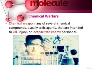 Chemical Warfare
• Chemical weapon, any of several chemical
compounds, usually toxic agents, that are intended
to kill, injure, or incapacitate enemy personnel.
 