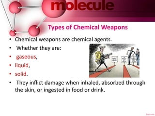 Types of Chemical Weapons
• Chemical weapons are chemical agents.
• Whether they are:
• gaseous,
• liquid,
• solid.
• They inflict damage when inhaled, absorbed through
the skin, or ingested in food or drink.
 