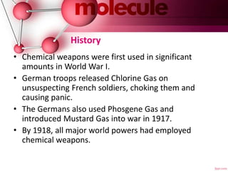 History
• Chemical weapons were first used in significant
amounts in World War I.
• German troops released Chlorine Gas on
unsuspecting French soldiers, choking them and
causing panic.
• The Germans also used Phosgene Gas and
introduced Mustard Gas into war in 1917.
• By 1918, all major world powers had employed
chemical weapons.
 