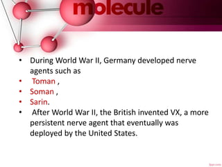 • During World War II, Germany developed nerve
agents such as
• Toman ,
• Soman ,
• Sarin.
• After World War II, the British invented VX, a more
persistent nerve agent that eventually was
deployed by the United States.
 