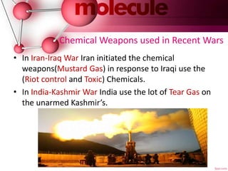 Chemical Weapons used in Recent Wars
• In Iran-Iraq War Iran initiated the chemical
weapons(Mustard Gas) in response to Iraqi use the
(Riot control and Toxic) Chemicals.
• In India-Kashmir War India use the lot of Tear Gas on
the unarmed Kashmir’s.
 