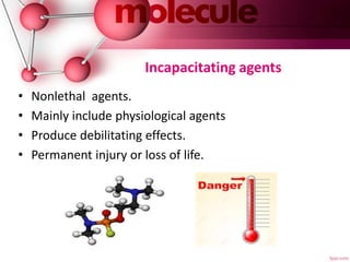 Incapacitating agents
• Nonlethal agents.
• Mainly include physiological agents
• Produce debilitating effects.
• Permanent injury or loss of life.
 