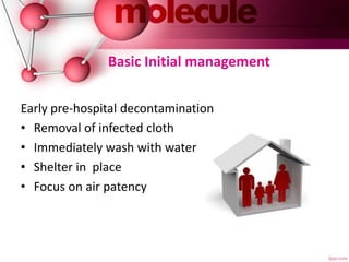 Basic Initial management
Early pre-hospital decontamination
• Removal of infected cloth
• Immediately wash with water
• Shelter in place
• Focus on air patency
 