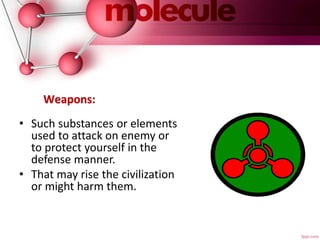 Weapons:
• Such substances or elements
used to attack on enemy or
to protect yourself in the
defense manner.
• That may rise the civilization
or might harm them.
 
