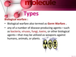 Types
Biological warfare :
• Biological warfare also termed as Germ Warfare .
• any of a number of disease-producing agents—such
as bacteria, viruses, fungi, toxins, or other biological
agents—that may be utilized as weapons against
humans, animals, or plants.
 