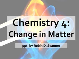 Chemistry 4:
Change in Matter
ppt. by Robin D. Seamon
 