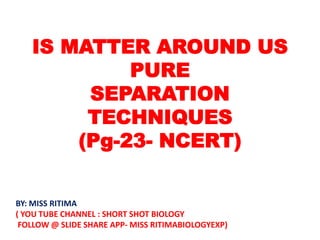 IS MATTER AROUND US
PURE
SEPARATION
TECHNIQUES
(Pg-23- NCERT)
BY: MISS RITIMA
( YOU TUBE CHANNEL : SHORT SHOT BIOLOGY
FOLLOW @ SLIDE SHARE APP- MISS RITIMABIOLOGYEXP)
 