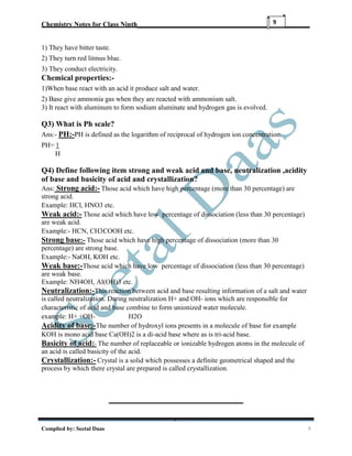 Chemistry Notes for Class Ninth__________________________________________________
Complied by: Seetal Daas 9
9
1) They have bitter taste.
2) They turn red litmus blue.
3) They conduct electricity.
Chemical properties:-
1)When base react with an acid it produce salt and water.
2) Base give ammonia gas when they are reacted with ammonium salt.
3) It react with aluminum to form sodium aluminate and hydrogen gas is evolved.
Q3) What is Ph scale?
Ans:- PH:-PH is defined as the logarithm of reciprocal of hydrogen ion concentration.
PH= 1
H
Q4) Define following item strong and weak acid and base, neutralization ,acidity
of base and basicity of acid and crystallization?
Ans: Strong acid:- Those acid which have high percentage (more than 30 percentage) are
strong acid.
Example: HCl, HNO3 etc.
Weak acid:- Those acid which have low percentage of dissociation (less than 30 percentage)
are weak acid.
Example:- HCN, CH3COOH etc.
Strong base:- Those acid which have high percentage of dissociation (more than 30
percentage) are strong base.
Example:- NaOH, KOH etc.
Weak base:-Those acid which have low percentage of dissociation (less than 30 percentage)
are weak base.
Example: NH4OH, Al(OH)3 etc.
Neutralization:-This reaction between acid and base resulting information of a salt and water
is called neutralization. During neutralization H+ and OH- ions which are responsible for
characteristic of acid and base combine to form unionized water molecule.
example: H+ +OH- H2O
Acidity of base:-The number of hydroxyl ions presents in a molecule of base for example
KOH is mono acid base Ca(OH)2 is a di-acid base where as is tri-acid base.
Basicity of acid:- The number of replaceable or ionizable hydrogen atoms in the molecule of
an acid is called basicity of the acid.
Crystallization:- Crystal is a solid which possesses a definite geometrical shaped and the
process by which there crystal are prepared is called crystallization.
 