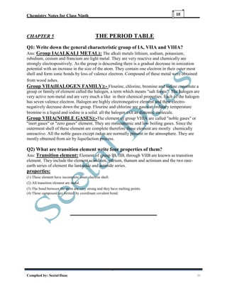 Chemistry Notes for Class Ninth__________________________________________________
Complied by: Seetal Daas 10
10
CHAPTER 5 THE PERIOD TABLE
Q1: Write down the general characteristic group of IA, VIIA and VIIIA?
Ans: Group IA(ALKALI METAL): The alkali metals lithium, sodium, potassium,
rubidium, cesium and francium are light metal. They are very reactive and chemically are
strongly electropositively. As the group is descending there is a gradual decrease in ionization
potential with an increase in the size of the atom. They contain one electron in their outer most
shell and form ionic bonds by loss of valence electron. Compound of these metal were obtained
from wood ashes.
Group VIIA(HALOGEN FAMILY):- Flourine, chlorine, bromine and iodine constitute a
group or family of element called the halogen, a term which means "salt forms". The halogen are
very active non-metal and are very much a like in their chemical properties. Each of the halogen
has seven valence electron. Halogen are highly electronegative element and their electro-
negatively decrease down the group. Flourine and chlorine are gases at ordinary temperature
bromine is a liquid and iodine is a solid. all the halogen exit as diatomic molecule.
Group VIIIA(NOBLE GASES):-The element of group VIIIA are called "noble gases" or
"inert gases" or "zero gases" element. They are monoatomic and low boiling gases. Since the
outermost shell of these element are complete therefore these element are mostly chemically
unreactive. All the noble gases except radon are normally present in the atmosphere. They are
mostly obtained from air by liquefaction process.
Q2) What are transition element write four properties of them?
Ans: Transition element: Element of group IB, IIB, through VIIB are known as transition
element. They include the element scandium, yttrium, thanum and actinium and the two rare-
earth series of element the lantanide and actinide series.
properties:
(1) These element have incomplete inner electron shell.
(2) All transition element are metal.
(3) The bond between the atom are very strong and they have melting points.
(4) These compound are formed by coordinate covalent bond.
 
