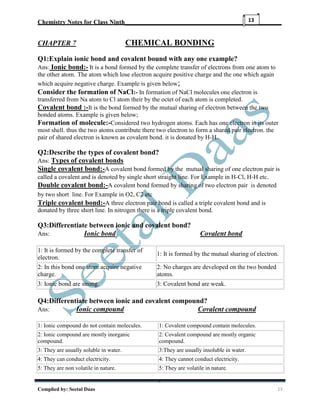 Chemistry Notes for Class Ninth__________________________________________________
Complied by: Seetal Daas 13
13
CHAPTER 7 CHEMICAL BONDING
Q1:Explain ionic bond and covalent bound with any one example?
Ans: Ionic bond:- It is a bond formed by the complete transfer of electrons from one atom to
the other atom. The atom which lose electron acquire positive charge and the one which again
which acquire negative charge. Example is given below;
Consider the formation of NaCl:- In formation of NaCl molecules one electron is
transferred from Na atom to Cl atom their by the octet of each atom is completed.
Covalent bond :-It is the bond formed by the mutual sharing of electron between the two
bonded atoms. Example is given below;
Formation of molecule:-Considered two hydrogen atoms. Each has one electron in its outer
most shell. thus the two atoms contribute there two electron to form a shared pair electron. the
pair of shared electron is known as covalent bond. it is donated by H-H.
Q2:Describe the types of covalent bond?
Ans: Types of covalent bonds
Single covalent bond:-A covalent bond formed by the mutual sharing of one electron pair is
called a covalent and is denoted by single short straight line. For Example in H-Cl, H-H etc.
Double covalent bond:-A covalent bond formed by sharing of two electron pair is denoted
by two short line. For Example in O2, C2 etc
Triple covalent bond:-A three electron pair bond is called a triple covalent bond and is
donated by three short line. In nitrogen there is a triple covalent bond.
Q3:Differentiate between ionic and covalent bond?
Ans: Ionic bond Covalent bond
1: It is formed by the complete transfer of
electron.
1: It is formed by the mutual sharing of electron.
2: In this bond one atom acquire negative
charge.
2: No charges are developed on the two bonded
atoms.
3: Ionic bond are strong. 3: Covalent bond are weak.
Q4:Differentiate between ionic and covalent compound?
Ans: Ionic compound Covalent compound
1: Ionic compound do not contain molecules. 1: Covalent compound contain molecules.
2: Ionic compound are mostly inorganic
compound.
2: Covalent compound are mostly organic
compound.
3: They are usually soluble in water. 3:They are usually insoluble in water.
4: They can conduct electricity. 4: They cannot conduct electricity.
5: They are non volatile in nature. 5: They are volatile in nature.
 