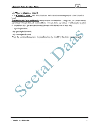 Chemistry Notes for Class Ninth__________________________________________________
Complied by: Seetal Daas 14
14
Q5:What is chemical bond ?
Ans: Chemical bond: The attractive force which bonds atoms together is called chemical
bond.
Formation of chemical bond: When element react to from a compound, the chemical bond
are formed between atom. all chemical bond between atoms are formed by utilizing the electron
of outer most shell generally the atoms combine with are another in their way.
1) By using electron.
2)By gaining the electron.
3)By sharing the electron.
When the compound undergoes chemical reaction the bond b/w the atoms are rearranged.
 