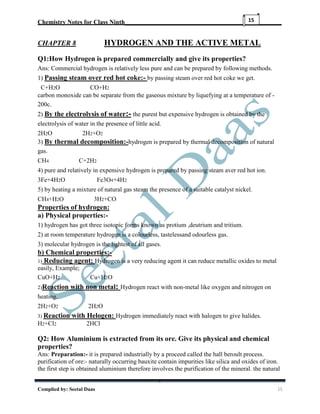 Chemistry Notes for Class Ninth__________________________________________________
Complied by: Seetal Daas 15
15
CHAPTER 8 HYDROGEN AND THE ACTIVE METAL
Q1:How Hydrogen is prepared commercially and give its properties?
Ans: Commercial hydrogen is relatively less pure and can be prepared by following methods.
1) Passing steam over red hot coke:- by passing steam over red hot coke we get.
C+H2O CO+H2
carbon monoxide can be separate from the gaseous mixture by liquefying at a temperature of -
200c.
2) By the electrolysis of water:- the purest but expensive hydrogen is obtained by the
electrolysis of water in the presence of little acid.
2H2O 2H2+O2
3) By thermal decomposition:-hydrogen is prepared by thermal decomposition of natural
gas.
CH4 C+2H2
4) pure and relatively in expensive hydrogen is prepared by passing steam aver red hot ion.
3Fe+4H2O Fe3O4+4H2
5) by heating a mixture of natural gas steam the presence of a suitable catalyst nickel.
CH4+H2O 3H2+CO
Properties of hydrogen:
a) Physical properties:-
1) hydrogen has got three isotopic forms known as protium ,deutrium and tritium.
2) at room temperature hydrogen is a colourless, tastelessand odourless gas.
3) molecular hydrogen is the lightest of all gases.
b) Chemical properties:-
1) Reducing agent: Hydrogen is a very reducing agent it can reduce metallic oxides to metal
easily, Example;
CuO+H2 Cu+H2O
2)Reaction with non metal: Hydrogen react with non-metal like oxygen and nitrogen on
heating.
2H2+O2 2H2O
3) Reaction with Helogen: Hydrogen immediately react with halogen to give halides.
H2+Cl2 2HCl
Q2: How Aluminium is extracted from its ore. Give its physical and chemical
properties?
Ans: Preparation:- it is prepared industrially by a proceed called the hall beroult process.
purification of ore:- naturally occurring bauxite contain impurities like silica and oxides of iron.
the first step is obtained aluminium therefore involves the purification of the mineral. the natural
 