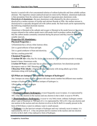 Chemistry Notes for Class Ninth__________________________________________________
Complied by: Seetal Daas 16
16
bauxite is reacted with a hot concentrated solution of sodium hydroxide and form soluble sodium
alminate .The impurities remain undissolved and ore removed by filtration. aluminium hydroxide
is then precipitate from the solution and is heated to regenerate pure aluminium oxide.
Electrolysis of aluminium:- the pure aluminium oxide obtained by the above process is
dissolved in a molten mixture of cryolite and calcium flouride at 950c. this molten mixture is
electrolysed in a specially designed cell with carbon anode. the final result can be represented by
the following simplified electrode reaction.
Al2O3 2Al+3O
Aluminium is liberated at the cathode and oxygen is liberated at the anode however the atomic
oxygen released at the carbon anode reacts with anode itself to produce carbon dioxide gas.
thus the carbon anodes constantly consumed during the process and they must be replaced at
suitable intervals.
Properties Of Aluminium:-
Physical Properties :-
1)Aluminium has a silvery white lustrous shine.
2)it is a good reflector of heat and light.
3)it is a good conductor of heat and electricity.
4)it has a melting point 66C
Chemical Properties :-
1-Action Of Air :-Dry Has No Action .but in most air when aluminium powder is strongly
heated it forms Aluminium oxide.
2-Action Of Water :-cold water has no effect on pure aluminium. but aluminium powder
decompose water at 100C liberating and forms.
3-Reaction With Alkalis :-Aluminium react vigorously with strong alkalis eg to form
aluminates along with hydrogen .
Q3:What are isotopes? Describe the isotopes of hydrogen?
Ans: Isotopes are atom of same element with same atomic number but different mass number.
isotopes of hydrogen: there are three isotopes of hydrogen i.e.
1)Protium or ordinary hydrogen
2)Deutrium
3)Tritium
1) Protium(ordinary hydrogen):- it most frequently occur in nature. it is represented by
1H1. it has one electron in the nucleus and one electron in the k shell. it occur to 99.98%.
2) Deutrium(heavy hydrogen):- it occur to very little extent. ordinary hydrogen contain
about 1 part of Deutrium in 7000 part of it. it is represented by 1H2 or D. it has one electron and
one neutron in the nucleus and one electron revolves in the K shell.it is usually present in the
form of D2O (heavy water) in ordinary water is small amount.
3) Tritium:- it is the heaviest isotopes of hydrogen and very variously occur in nature. it is
represented by 1H3 or T . it has one proton and two neutron in the nucleus and one electron
revolve in the k shell. it has radioactive form of hydrogen.
 