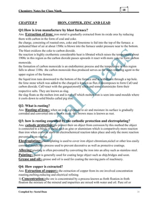 Chemistry Notes for Class Ninth__________________________________________________
Complied by: Seetal Daas 18
18
CHAPTER 9 IRON, COPPER, ZINC AND LEAD
Q1:How is iron manufacture by blast furnace?
Ans: Extraction of iron: iron metal is gradually extracted from its oxide ores by reducing
them with carbon in the form of coal and coke.
the charge, consisting of roasted ores, coke and limestone is fed into the top of the furnace. a
preheated blast of air at about 1500c is blown into the furnace under pressure near to the bottom.
The blast oxidizes the coke to carbon dioxide.
the reaction is highly exothermic considerable heat is librated which raises the temperature about
1900c in this region as the carbon dioxide passes upwards it react with more coke to form carbon
monoxide.
the formation of carbon monoxide is an endothermic process and the temperature in this region
falls to about 1100c .the carbon monoxide thus produced serves as the main reducing agent in the
upper region of the furnace.
the liquid iron runs downward to the bottom of the furnace and is withdrawn through a tap hole.
the lime stone which was added to the charged is known as flux.it decomposes to form CaO and
carbon dioxide. CaO react with the gangue(mostly silica and some aluminia)to form their
respective salts. They are known as slag.
the slag floats as the molten iron and is run off which molten iron is seen into sand moulds where
it cools down to solid blocks called pig iron.
Q2: What is rusting?
Ans: Rusting of iron:- when an iron is exposed to air and moisture its surface is gradually
corroded and converted into a brown mass. this brown mass is known as rust.
Q3: how is rusting conrolled by the cathodic protection and electroplating?
Ans: cathodic protection:-to protect their on object from corrosion by this method the object
is connected to a block of metal such as gine or aluminium which is comparitvely more reaction
than iron when corrsion starts an electrochemical reaction takes place and only the more reaction
prevented from rusting.
Electroplating:-electroplating is used to cover iron object chromium,nickel or other less easily
corroded metals.this process used to prevent decorative as well as protective coatings.
Alloying:-rusting is often prevented by converting the iron into an alloy such as stainless steel.
Painting:- paint is generally used for coating large object such as ship,bridges and soon.
Grease and oil:- grease and oil is used for coating the moving parts of machinery.
Q4: How copper is extracted?
Ans: Extraction of copper:- the extraction of copper from its ore involved concentration
roasting,melting,reducing and electrical refining.
1) Concentration:-the ore is concentrated by a process known as froth floation.in froth
floation the mixture of the mineral and impurities are mixed with water and oil. Pure oil or
 