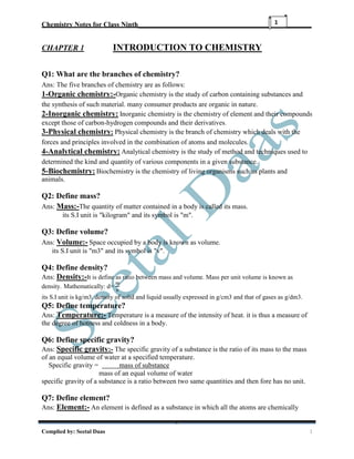 Chemistry Notes for Class Ninth__________________________________________________
Complied by: Seetal Daas 1
1
CHAPTER 1 INTRODUCTION TO CHEMISTRY
Q1: What are the branches of chemistry?
Ans: The five branches of chemistry are as follows:
1-Organic chemistry:-Organic chemistry is the study of carbon containing substances and
the synthesis of such material. many consumer products are organic in nature.
2-Inorganic chemistry: Inorganic chemistry is the chemistry of element and their compounds
except those of carbon-hydrogen compounds and their derivatives.
3-Physical chemistry: Physical chemistry is the branch of chemistry which deals with the
forces and principles involved in the combination of atoms and molecules.
4-Analytical chemistry: Analytical chemistry is the study of method and techniques used to
determined the kind and quantity of various components in a given substance.
5-Biochemistry: Biochemistry is the chemistry of living organisms such as plants and
animals.
Q2: Define mass?
Ans: Mass:-The quantity of matter contained in a body is called its mass.
its S.I unit is "kilogram" and its symbol is "m".
Q3: Define volume?
Ans: Volume:- Space occupied by a body is known as volume.
its S.I unit is "m3" and its symbol is "v".
Q4: Define density?
Ans: Density:-It is define as ratio between mass and volume. Mass per unit volume is known as
density. Mathematically: d=
𝑚
𝑣
its S.I unit is kg/m3. density of solid and liquid usually expressed in g/cm3 and that of gases as g/dm3.
Q5: Define temperature?
Ans: Temperature:- Temperature is a measure of the intensity of heat. it is thus a measure of
the degree of hotness and coldness in a body.
Q6: Define specific gravity?
Ans: Specific gravity:- The specific gravity of a substance is the ratio of its mass to the mass
of an equal volume of water at a specified temperature.
Specific gravity = mass of substance
mass of an equal volume of water
specific gravity of a substance is a ratio between two same quantities and then fore has no unit.
Q7: Define element?
Ans: Element:- An element is defined as a substance in which all the atoms are chemically
 