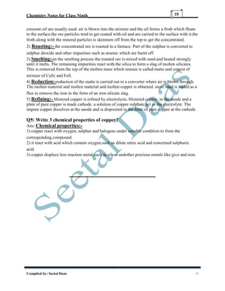 Chemistry Notes for Class Ninth__________________________________________________
Complied by: Seetal Daas 19
19
creosote oil are usually used. air is blown into the mixture and the oil forms a froth which floats
to the surface.the ore particles tend to get coated with oil and are carried to the surface with it.the
froth along with the mineral particles is skimmen off from the top to get the concentrated.
2) Roasting:- the concentrated ore is roasted in a furnace. Part of the sulphur is converted to
sulphur dioxide and other impurities such as arsenic which are burnt off.
3) Smelting:-in the smelting process the roasted ore is mixed with sand and heated strongly
until it melts. The remaining impurities react with the silica to form a slag of molten silicates.
This is removed from the top of the molten mass which remain is called matte and consist of
mixture of CuS2 and FeS.
4) Reduction:-reduction of the matte is carried out in a converter where air is blown through.
The molten material and molten material and molten copper is obtained. more sand is added as a
flux to remove the iron in the form of an iron silicate slag.
5) Refining:- blistered copper is refined by electrolysis. blistered copper, in the anode and a
plate of pure copper is made cathode. a solution of copper sulphate act as the electrolyte. The
impure copper dissolves at the anode and is disposited in the form of pure copper at the cathode.
Q5: Write 3 chemical properties of copper?
Ans: Chemical properties:-
1) copper react with oxygen, sulphur and halogens under suitable condition to from the
corresponding compound.
2) it react with acid which contain oxygen,such as dilute nitric acid and concerned sulphuric
acid.
3) copper displace less reaction metal,such as silver andother precious metals like give and iron.
 