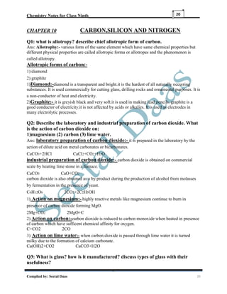 Chemistry Notes for Class Ninth__________________________________________________
Complied by: Seetal Daas 20
20
CHAPTER 10 CARBON,SILICON AND NITROGEN
Q1: what is allotropy? describe chief allotropic form of carbon.
Ans: Allotrophy:- various form of the same element which have same chemical properties but
different physical properties are called allotropic forma or allotropes and the phenomenon is
called allotropy.
Allotropic forms of carbon:-
1) diamond
2) graphite
1)Diamond:-diamond is a transparent and bright.it is the hardest of all naturally occurring
substances. It is used commercially for cutting glass, drilling rocks and ornamental purposes. It is
a non-conductor of heat and electricity.
2)Graphite:- it is greyish black and very soft.it is used in making lead pencils. graphite is a
good conductor of electricity.it is not affected by acids or alkalies. It is used as electrodes in
many electrolytic processes.
Q2: Describe the laboratory and industrial preparation of carbon dioxide. What
is the action of carbon dioxide on:
1)magnesium (2) carbon (3) lime water.
Ans: laboratory preparation of carbon dioxide:- it is prepared in the laboratory by the
action of dilute acid on metal carbonates or bicarbonates.
CaCO3+2HCl CaCl2+CO2+H2O
industrial preparation of carbon dioxide:- carbon dioxide is obtained on commercial
scale by heating lime stone in a furnace.
CaCO3 CaO+CO2
carbon dioxide is also obtained as a by product during the production of alcohol from molasses
by fermentation in the presence of yeast.
C6H12O6 2CO2+2C2H5OH
1) Action on megnesium:- highly reactive metals like magnesium continue to burn in
presence of carbon dioxide forming MgO.
2Mg+CO2 2MgO+C
2) Action on carbon:-carbon dioxide is reduced to carbon monoxide when heated in presence
of carbon which have sufficent chemical affinity for oxygen.
C+CO2 2CO
3) Action on lime water:- when carbon dioxide is passed through lime water it is turned
milky due to the formation of calcium carbonate.
Ca(OH)2+CO2 CaCO3+H2O
Q3: What is glass? how is it manufactured? discuss types of glass with their
usefulness?
 