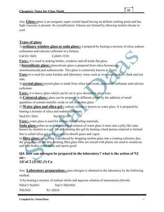 Chemistry Notes for Class Ninth__________________________________________________
Complied by: Seetal Daas 21
21
Ans: Glass:-glass is an inorganic super cooled liquid having no definite melting point and has
high viscosity to present. Its crystallization. Glasses are formed by allowing molten silicate to
cool.
Types of glass:
1) ordinary window glass or soda glass:- it prepared by heating a mixture of silica sodium
carbonates and calcium carbonate in a furnace.
CaCO3+SiO2 CaSiO3+CO2
Uses:- it is used in making bottles, windows and all kinds flat glass.
2)borosilicate glass:- borosilicate glass is prepared from silica boronoxide,
aluminuimoxide,and sodiumoxide. This glass is commonly known as Pyrex.
Uses:-it is used for some kitchen and laboratory wares such as ovenware beakers, flask and test
tube.
3) crystal glass:-crystal glass is made from silica lead oxide, potassium carbonate and calcium
carbonate.
Uses:- it is heavy glass which can be cut to give decorative glass ware.
4) Coloured glass:- glass can be prepared in different colors by the addition of small
quantities of contain metallic oxide or salt to molten glass.
5) Water glass and silica gel:- sodium silicate is known as water glass. It is prepared by
heating a mixture of silica and sodium carbonate.
Na2CO3+SiO2 Na2SiO3+CO2
Uses:- water glass is used for various fire proofing materials.
Soda glass:-when an acid is added to a solution of water glass it turns into a jelly like state
known by chemist as a gel. On dehydrating this gel by heating a hard porous material is formed.
this is called silica gel and it is used to absorb gases and vapor.
6) fibre glass:-glass fibre is produced by dropping molten glass into a rotating refectory disc.
the glass files off the disc forming fibre.glass fibre are mixed with plastic are used to mould car
and boat bodies water tanks and sports good.
Q4: how can nitrogen be prepared in the laboratory? what is the action of N2
on:-
1)CaC2 (2) H2 (3) Ca
Ans: Laboratory preparation:- pure nitrogen is obtained in the laboratory by the following
method.
1) by heating a mixture of sodium nitrite and aqueous solution of ammonium chloride.
NH4Cl+NaNO3 NaCl+NH4NO2
NH4NO2 N2+2H2O
 
