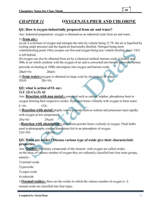 Chemistry Notes for Class Ninth__________________________________________________
Complied by: Seetal Daas 24
24
CHAPTER 11 OXYGEN,SULPHUR AND CHLORINE
Q1: How is oxygen industrially prepared from air and water?
Ans: Industrial preparation: oxygen is obtained on an industrial scale from air and water.
1) from air:-
(a) air is a mixture of oxygen and nitrogen the ratio by volume being 21:78. the air is liquefied by
cooling under pressure and the liquid ait fractionally distilled. Nitrogen being more
volatile(boiling point-196c) escapes out first and oxygen being less volatile (boiling point -183)
is left behind.
(b) oxygen can also be obtained from air by a chemical method. barium oxide is heated upto
500c in air which combine with the oxygen of air and is converted into barium peroxide. barium
peroxide on heating at 1000c decompose into oxygen and barium oxide.
2BaO+O2 2BaO2
2) from water:-oxygen is obtained on large scale by electrolysis of water.
2H2O 2H2+O2
Q2: what is action of O2 on:-
1) C (2) Ca (3) Al
Ans: Reaction with non metal:- nonmetal such as carbon, sulphur, phosphorus burn in
oxygen forming their respective oxides. Hydrogen burns violently with oxygen to form water.
C+O2 CO2
2) Reaction with metal:-highly reactive metals such as sodium and potassium react rapidly
with oxygen at low temperature.
2Na+O2 2Na2O
3)Reaction with aluminium:- aluminuim powder burns violently in oxygen. Flash bulbs
used in photography contain aluminium foil in an atmosphere of oxygen.
2Al+3O2 2Al2O3
Q3: What are oxides? Discuss various type of oxide give their characteristic
properties.
Ans: Oxides:-the binary compounds of the element with oxygen are called oxides.
on the basic of valence number of oxygen they are ordinarily classified into four main groups,
namely:-
1) normal oxide
2) peroxide
3) super oxide
4) suboxide
1)Normal oxides:- there are the oxides in which the valence number of oxygen is -2.
normal oxide are classified into four types.
 
