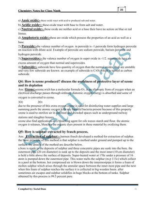 Chemistry Notes for Class Ninth__________________________________________________
Complied by: Seetal Daas 25
25
a) Aasic oxide:- these oxide react with acid to produced salt and water.
b) Acidic oxide:- these oxide react with base to from salt and water.
c) Nuetral oxide:- these oxide are neither acid or a base their have no action on blue or red
litmus.
d) Amphoteric oxide:-these are oxide which possess the properties of an acid as well as a
base.
2) Peroxide:-the valence number of oxygen in peroxide is -1.peroxide form hydrogen peroxide
on reaction with dilute acid. Example of peroxide are sodium peroxide, barium peroxide and
hydrogen peroxide.
3) Superoxides:- the valence number of oxygen in super oxide in -1/2. superoxide have an
excess amount of oxygen than normal and superoxides.
4) Suboxide:- suboxide have less quantity of oxygen than the normal oxides, they are unstable
and very few suboxide are known. an example of suboxide is C3O2 which is named as carbon
suboxide.
Q4: How is ozone produced? discuss the usefulness of protective layer of ozone
and its deplation
Ans: Ozone:-ozone,wich has a molecular formula O3, is an allotropic from of oxygen when an
electrical discharge passes through ordinary diatomic oxygen energy is absorbed and some of
oxygen is converted to ozone.
3O2 2O3
due to the presence of this extra oxygen ozone is used for disinfecting water supplies and large
summing pools the atomic oxygen kills any harmful bacteria present because of this property
ozone is used to sterilize air in confined and crowded spaces such as underground railway
stations and slaughter houses.
ozone also find applications as a bleaching agent for oils waxes starch and flour. the atomic
oxygen it releases, bleaches the organic dyes present in these material by oxidizing them.
Q5: How is sulphur extracted by frasch process.
Ans: Extraction of sulphur:- harmen frasch developed a method for extraction of sulphur.
the basic principle of this method is that sulphur is method under ground and pumped up to the
surface. the details of the method are describe below.
a bore is made to the deposits of sulphur and three concentric pipes are sunk into the bore. the
outermost pipe (20 cm diameter) is sunk up to the deposits and the most inner (10 cm diameter)
is held a little above the surface of deposits. Super-heated water at 170c under a pressure of 16
atom is pumped down the outermost pipe. This water melts the sulphur (m.p 113c) which collect
in a pool at the bottom. hot compressed air is blown down the innermostpipe.it forms a foam of
molten sulphur which arises through the amnular space between the inner most pipe and the next
when this foam of sulphur reaches the surface it is collected in big wooden basin. after
sometimes air escapes and sulphur solidifies in huge blocks at the bottom of tanks. Sulphur
obtained by this process is 99.5 percent pure.
 