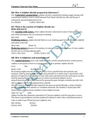 Chemistry Notes for Class Ninth__________________________________________________
Complied by: Seetal Daas 26
26
Q6: How is Sulphur dioxide prepared in laboratory?
Ans: Laboratory preparation:- sulphur dioxide is prepared by heating copper turning with
concentrated sulphuric acid in round bottomed flask fitted with delivery tube and the gas is
collected by upward displacement of air.
Cu+2H2SO4 CuSO4+2H2O+SO2
Q7: What is the reaction of Sulphur dioxide on:-
H2O, H2S,FeCl3
Ans: reaction with water:- when sulphur dioxide is dissolved in water it froms sulphurous
acid which decompose into its constituent on heating.
SO2+H2O H2SO3
Oxidizing nature:- sulphur dioxide behaves as an oxidizing agent towards hydrogen sulphide
and carbon monoxide.
2H2S+SO2 2H2O+3S
Reducing nature:-because of its tendency to remove oxygen in the presence of water sulphur
dioxide acts as a strong reducing agent.
2FeCl3+SO2+H2O H2SO4+2FeCl2+2H2
Q8: How is Sulphuric acid manufactured?
Ans: contact process:- now a day sulphuric acid is mostly manufactured by contact process.
sulphur or iron pyrite is burnt in a regular supply of air to produce sulphur dioxide.
S+O2 SO2
4FeS2+11O2 2Fe2O3+8SO4
the resulting sulphur dioxide along with excess of air is purified from dust particles and
arsenious oxide by passing gases through a dust chember in to whch steam is injected.the solid
particles of impurities form droplet of water with steam and settle down.the moist gases are then
dried by passing through a drying tower on which concentrated sulphuric acid is
sprayed.arsenious oxide is then removed by passing the gases through a chamber provider with
shelves packed with freshly prepared ferric chloride.
after the removal of dust and other impurities the gases are passed through a contact chamber
packed with plantinished asbestos or vomaduim pentoxide. the chamber is heated upto 450c
where sulphur dioxide and air combine to form sulphur trioxide.
2SO2+O2 2SO3
sulphur trioxide thus obtained is absorbed in 97 percent sulphuric acid flovuing down a tower.
The oleum or pyrosulphuric acid thus produced is diluted in tanks with a calculated amount of
water in order to get 100 percent pure sulphuric acid.
SO3+H2SO4 H2S2O2
H2S2O2+H2O 2H2SO4
 