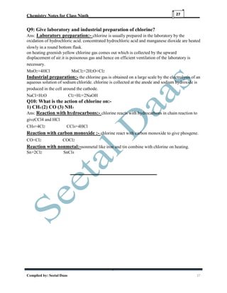 Chemistry Notes for Class Ninth__________________________________________________
Complied by: Seetal Daas 27
27
Q9: Give laboratory and industrial preparation of chlorine?
Ans: Laboratory preparation:- chlorine is usually prepared in the laboratory by the
oxidation of hydrochloric acid. concentrated hydrochloric acid and manganese dioxide are heated
slowly in a round bottom flask.
on heating greenish yellow chlorine gas comes out which is collected by the upward
displacement of air.it is poisonous gas and hence on efficient ventilation of the laboratory is
necessary.
MnO2+4HCl MnCl2+2H2O+Cl2
Industrial preparation:- the chlorine gas is obtained on a large scale by the electrolysis of an
aqueous solution of sodium chloride. chlorine is collected at the anode and sodium hydroxide is
produced in the cell around the cathode.
NaCl+H2O Cl2+H2+2NaOH
Q10: What is the action of chlorine on:-
1) CH4 (2) CO (3) NH3
Ans: Reaction with hydrocarbons:- chlorine reacts with hydrocarbons in chain reaction to
giveCCl4 and HCl
CH4+4Cl2 CCl4+4HCl
Reaction with carbon monoxide :- chlorine react with carbon monoxide to give phosgene.
CO+Cl2 COCl2
Reaction with nonmetal:-nonmetal like iron and tin combine with chlorine on heating.
Sn+2Cl2 SnCl4
 