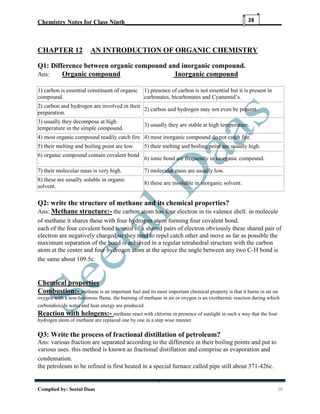 Chemistry Notes for Class Ninth__________________________________________________
Complied by: Seetal Daas 28
28
CHAPTER 12 AN INTRODUCTION OF ORGANIC CHEMISTRY
Q1: Difference between organic compound and inorganic compound.
Ans: Organic compound Inorganic compound
1) carbon is essential constituent of organic
compound.
1) presence of carbon is not essential but it is present in
carbonates, bicarbonates and Cyanamid’s.
2) carbon and hydrogen are involved in their
preparation.
2) carbon and hydrogen may not even be present.
3) usually they decompose at high
temperature in the simple compound.
3) usually they are stable at high temperature.
4) most organic compound readily catch fire. 4) most inorganic compound do not catch fire.
5) their melting and boiling point are low. 5) their melting and boiling point are usually high.
6) organic compound contain covalent bond
.
6) ionic bond are frequently in inorganic compound.
7) their molecular mass is very high. 7) molecular mass are usually low.
8) these are usually soluble in organic
solvent.
8) these are insoluble in inorganic solvent.
Q2: write the structure of methane and its chemical properties?
Ans: Methane structure:- the carbon atom has four electron in tis valence shell. in molecule
of methane it shares these with four hydrogen atom forming four covalent bond.
each of the four covalent bond consist of a shared pairs of electron obviously these shared pair of
electron are negatively charged so they tend to repel catch other and move as far as possible the
maximum separation of the bond is achieved in a regular tetrahedral structure with the carbon
atom at the center and four hydrogen atom at the apiece the angle between any two C-H bond is
the same about 109.5c.
Chemical properties
Combustion:- methane is an important fuel and its most important chemical property is that it burns in air on
oxygen with a non-luminous flame. the burning of methane in air or oxygen is an exothermic reaction during which
carbondioxide water and heat energy are produced.
Reaction with helogens:- methane react with chlorine in presence of sunlight in such a way that the four
hydrogen atom of methane are replaced one by one in a step wise manner.
Q3: Write the process of fractional distillation of petroleum?
Ans: various fraction are separated according to the difference in their boiling points and put to
various uses. this method is known as fractional distillation and comprise as evaporation and
condensation.
the petroleum to be refined is first heated in a special furnace called pipe still about 371-426c.
 