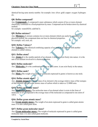 Chemistry Notes for Class Ninth__________________________________________________
Complied by: Seetal Daas 2
2
identical having same atomic number. for example: iron: silver: gold: copper: oxygen: hydrogen:
etc.
Q8: Define compound?
Ans: Compound:- A compound is pure substances which consist of two or more element
chemically combined in a fixed proportion by mass. Compound can be broken down by chemical
method.
for example: water(H2O); salt(NaCl).
Q9: Define mixture?
Ans: Mixture:-A mixture contains two or more element which can easily be separated by
physical method. the component does not lose its chemical properties.
for example: soil; rock; etc.
Q10: Define Valency?
Ans: Valency:-The chemical combining capacity of an atom or an element with another
element is called valency.
Q11: Define atom?
Ans: Atom:-It is the smaller particle of an element. it does not exist freely into nature. it is the
unit of an element involved in a chemical reaction.
Q12: Define molecule?
Ans: Molecule:- It is the combination of two or more atom. it can exist freely in the nature.
Q13: Define mole?
Ans: Mole:-The weight of an atom or a molecule expressed in grams is known as one mole.
Q14: Define atomic mass?
Ans: Atomic mass:-The atomic mass of an element is the average relative mass of the isotopes
of that element referred to the atomic mass of carbon which is taken as 12.0000 amu.
Q15: Define molecular mass?
Ans: Molecular mass:- The molecular mass of an element when it exists in the form of
molecular or of a compound is the average mass of the molecular as compound to one atom of
12C6.
Q16: Define gram atomic mass?
Ans: Gram atomic mass:- The weight of an atom expressed in gram is called gram atomic
mass. it is also called gram atom.
Q17: Define gram molecular mass?
Ans: Gram molecular mass:- The weight of molecule expressed in gram is called gram
molecular mass .it is also called gram molecule.
 