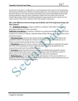Chemistry Notes for Class Ninth__________________________________________________
Complied by: Seetal Daas 29
29
the presence in the pipe is so adjusted as to avoid evaporation of the crude oil. the hot petroleum
from the pipe still then goes to bottom of a fractionating tower. here the pressure is released and
the liquid vaporizes. the vapor go up the fractionating tower where hydrocarbon that have high
boiling temperature range are easily condensed to liquid in the lower part of the tower the
fraction like gasoline which lower boiling temperature range continue to move up the tower as
vapors which are them led to condenser where they change to liquid state.
Q4: write difference between drugs and medicine and write important drugs and
their abuses?
Ans: Definition of drugs:- a drugs is defined as a substance which affect most of the
physiological function of a man or an animal.
definetion of medicine:- a medicine is defined as any drugs prescribed by a physician for the
treatment of an ailment of a patient. Important drugs and their abuses:- drugs (intoxicants) can be
put into four groups.
1) Sleeming drugs:- the drugs like alcohol, barbitroat and tranquilizes are included in this
group their continue use damages the will power and memory of a person continuous use of
alcohol can permanently damage the heart, liver and brain.
2) Stimulants:- drugs like cocaine, nicotine, caffeine, amphetamine are included in this group.
due to the use of such drugs the energy of the body begins to be used up rapidly their use
increases the normal heart beat and blood pressure.
3) Narcotics:- drugs like heroin codine and opium are included in this group the common
action in these drugs on the nervous system is that it make it quite dull and brain control of
bodies organs is lost. feeling of hunger is lost and one suffer from constipation.
4) Hallucinogens:- this includes charas, bhang and marijuana. in this case, the effect is so
dangerous that the addict loses his balance of mind his nerves get so much weak that his loses all
his thinking and the capacity of understanding.
 