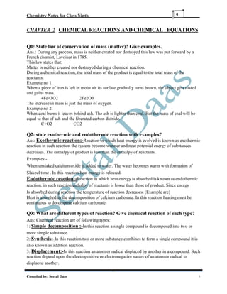 Chemistry Notes for Class Ninth__________________________________________________
Complied by: Seetal Daas 4
4
CHAPTER 2 CHEMICAL REACTIONS AND CHEMICAL EQUATIONS
Q1: State law of conservation of mass (matter)? Give examples.
Ans.: During any process, mass is neither created nor destroyed this law was put forward by a
French chemist, Lavoiser in 1785.
This law states that:
Matter is neither created nor destroyed during a chemical reaction.
During a chemical reaction, the total mass of the product is equal to the total mass of the
reactants.
Example no 1:
When a piece of iron is left in moist air its surface gradually turns brown, the object gets rusted
and gains mass.
4Fe+3O2 2Fe2O3
The increase in mass is just the mass of oxygen.
Example no 2:
When coal burns it leaves behind ash. The ash is lighter than coal. But the mass of coal will be
equal to that of ash and the liberated carbon dioxide.
C+O2 CO2
Q2: state exothermic and endothermic reaction with examples?
Ans: Exothermic reaction:-Reaction in which heat energy is evolved is known as exothermic
reaction in such reaction the system become warmer and neat potential energy of substances
decreases. The enthalpy of product is less than the enthalpy of reactants.
Examples:-
When unslaked calcium oxide is added to water. The water becomes warm with formation of
Slakeel time . In this reaction heat energy is released.
Endothermic reaction:-Reaction in which heat energy is absorbed is known as endothermic
reaction. in such reaction enthalpy of reactants is lower than those of product. Since energy
Is absorbed during reaction the temperature of reaction decreases. (Example are)
Heat is absorbed in the decomposition of calcium carbonate. In this reaction heating must be
continuous to decompose calcium carbonate.
Q3: What are different types of reaction? Give chemical reaction of each type?
Ans: Chemical reaction are of following types:
1: Simple decomposition :-In this reaction a single compound is decomposed into two or
more simple substance.
2: Synthesis:-In this reaction two or more substance combines to form a single compound it is
also known as addition reaction.
3: Displacement:-In this reaction an atom or radical displaced by another in a compound. Such
reaction depend upon the electropositive or electronegative nature of an atom or radical to
displaced another.
 