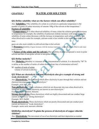 Chemistry Notes for Class Ninth__________________________________________________
Complied by: Seetal Daas 6
6
CHAPTER 3 WATER AND SOLUTION
Q1) Define solubility what are the factors which can affect solubility?
Ans: Solubility:-"The solubility of a solute in a solvent at a particular temperature is the
number of grams of solute necessary of saturate 100g of the solvent at that temperature."
Factore of solubility
1)Temperature:-It is often observed solubility of many solute the solution generally increases
in temperature for example, the solubility of potassium midrate increases with temperatures the
solubility of some solute decreases with the increase in temperature such solute generally heat
when dissolved in water for example, calcium oxide is less soluble in hot water than in the cold
state.
gases are also more soluble in cold solvent than in hot solvent.
2) Pressure:-Solubility of gases increases with the increase in pressure , carbon di oxide in filled in soda water
bottles pressure.
3) Nature of the solute and the solvent:-The solubility of polar compound is more in polar
solvent and that of non-polar solvent in non-polar solvent.
Q2) Define molarity?
Ans: Molarity:-Morality is a measure of the concentration of solution. It is denoted by "M"."It
is define as the number of moles of solute dissolved per liter of solution(not solvent)".
M= number of mole of solute
volume of solvent in dm3(L)
Q3) What are electrolysis and non-electrolysis also give example of strong and
weak electrolysis?
Ans: Electrolysis: The substance which allow electricity to pass through their solution and are
chemical decompose are called "electrolysis."
Example: acid, base, salt
Non-electrolysis:-" These substances which do not dissociate into ions when dissolved in
water and do not conduct electricity are known as non-electrolysis."
Example: sugar, solution, benzene.
Strong electrolysis:-Those electrolysis which are highly dissociated and can conduct large
current are known as “strong electrolysis".
Example: HCl, NaOH
Weak electrolysis: Those electrolysis which are poorly dissociated and can conduct poor
current are known as “weak electrolysis".
Example: acetic acid, mercuric chloride
Q4)Define electrolysis? Explain the process of electrolysis of copper chloride
solution?
Ans: Electrolysis: The movement of ion of an electrolyte and their deposition as neutral
 