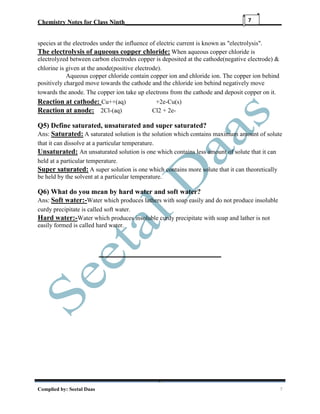 Chemistry Notes for Class Ninth__________________________________________________
Complied by: Seetal Daas 7
7
species at the electrodes under the influence of electric current is known as "electrolysis".
The electrolysis of aqueous copper chloride: When aqueous copper chloride is
electrolyzed between carbon electrodes copper is deposited at the cathode(negative electrode) &
chlorine is given at the anode(positive electrode).
Aqueous copper chloride contain copper ion and chloride ion. The copper ion behind
positively charged move towards the cathode and the chloride ion behind negatively move
towards the anode. The copper ion take up electrons from the cathode and deposit copper on it.
Reaction at cathode: Cu++(aq) +2e-Cu(s)
Reaction at anode: 2Cl-(aq) Cl2 + 2e-
Q5) Define saturated, unsaturated and super saturated?
Ans: Saturated: A saturated solution is the solution which contains maximum amount of solute
that it can dissolve at a particular temperature.
Unsaturated: An unsaturated solution is one which contains less amount of solute that it can
held at a particular temperature.
Super saturated: A super solution is one which contains more solute that it can theoretically
be held by the solvent at a particular temperature.
Q6) What do you mean by hard water and soft water?
Ans: Soft water:-Water which produces lathers with soap easily and do not produce insoluble
curdy precipitate is called soft water.
Hard water:-Water which produces insoluble curdy precipitate with soap and lather is not
easily formed is called hard water.
 