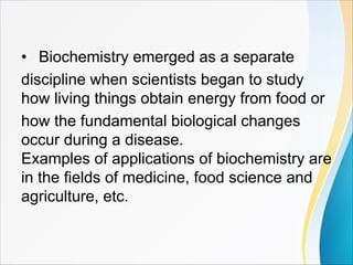 • Biochemistry emerged as a separate
discipline when scientists began to study
how living things obtain energy from food or
how the fundamental biological changes
occur during a disease.
Examples of applications of biochemistry are
in the fields of medicine, food science and
agriculture, etc.
 