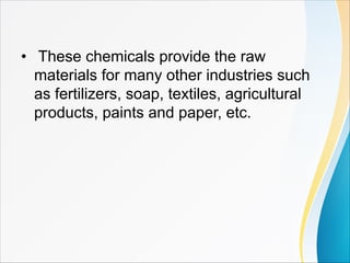 • These chemicals provide the raw
materials for many other industries such
as fertilizers, soap, textiles, agricultural
products, paints and paper, etc.
 