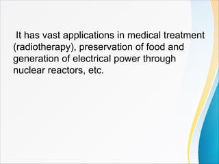It has vast applications in medical treatment
(radiotherapy), preservation of food and
generation of electrical power through
nuclear reactors, etc.
 