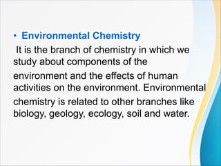 • Environmental Chemistry
It is the branch of chemistry in which we
study about components of the
environment and the effects of human
activities on the environment. Environmental
chemistry is related to other branches like
biology, geology, ecology, soil and water.
 