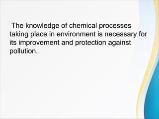 The knowledge of chemical processes
taking place in environment is necessary for
its improvement and protection against
pollution.
 